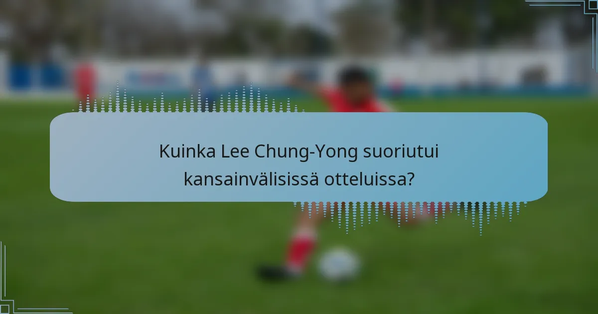Kuinka Lee Chung-Yong suoriutui kansainvälisissä otteluissa?