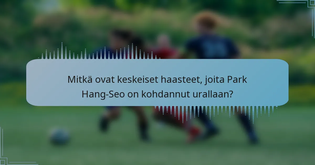 Mitkä ovat keskeiset haasteet, joita Park Hang-Seo on kohdannut urallaan?