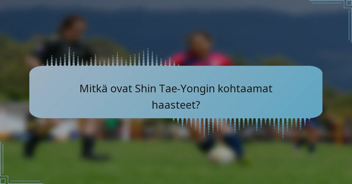 Mitkä ovat Shin Tae-Yongin kohtaamat haasteet?